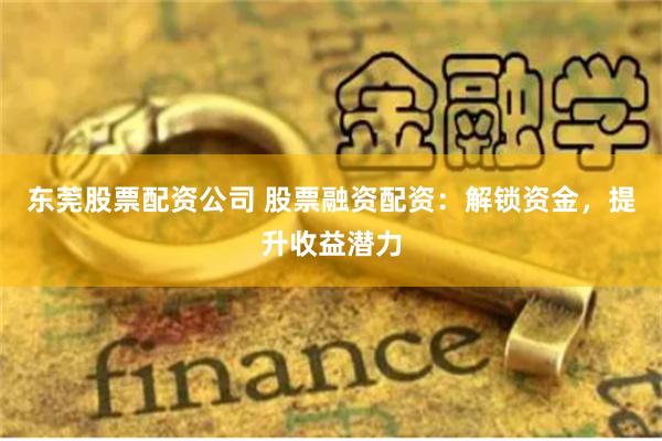 东莞股票配资公司 股票融资配资：解锁资金，提升收益潜力