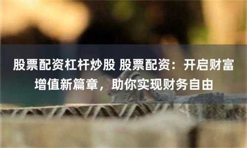 股票配资杠杆炒股 股票配资：开启财富增值新篇章，助你实现财务自由