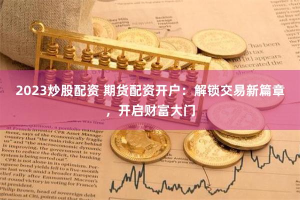 2023炒股配资 期货配资开户：解锁交易新篇章，开启财富大门